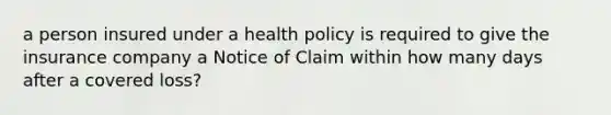 a person insured under a health policy is required to give the insurance company a Notice of Claim within how many days after a covered loss?