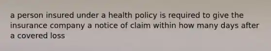 a person insured under a health policy is required to give the insurance company a notice of claim within how many days after a covered loss