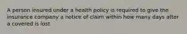 A person insured under a health policy is required to give the insurance company a notice of claim within how many days after a covered is lost