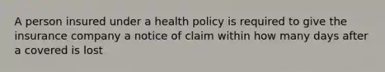 A person insured under a health policy is required to give the insurance company a notice of claim within how many days after a covered is lost