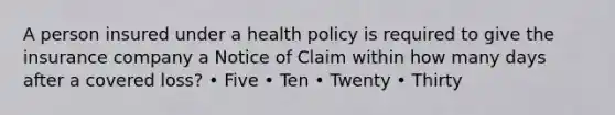 A person insured under a health policy is required to give the insurance company a Notice of Claim within how many days after a covered loss? • Five • Ten • Twenty • Thirty