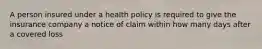 A person insured under a health policy is required to give the insurance company a notice of claim within how many days after a covered loss