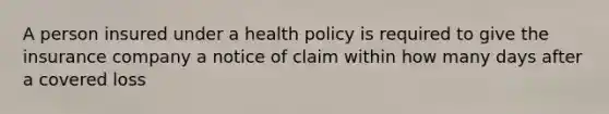 A person insured under a health policy is required to give the insurance company a notice of claim within how many days after a covered loss