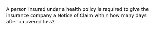 A person insured under a health policy is required to give the insurance company a Notice of Claim within how many days after a covered loss?