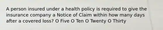 A person insured under a health policy is required to give the insurance company a Notice of Claim within how many days after a covered loss? O Five O Ten O Twenty O Thirty