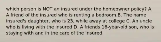 which person is NOT an insured under the homeowner policy? A. A friend of the insured who is renting a bedroom B. The name insured's daughter, who is 23, while away at college C. An uncle who is living with the insured D. A friends 16-year-old son, who is staying with and in the care of the insured