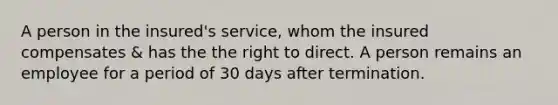 A person in the insured's service, whom the insured compensates & has the the right to direct. A person remains an employee for a period of 30 days after termination.