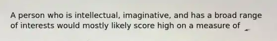 A person who is intellectual, imaginative, and has a broad range of interests would mostly likely score high on a measure of