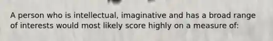 A person who is intellectual, imaginative and has a broad range of interests would most likely score highly on a measure of: