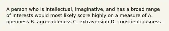 A person who is intellectual, imaginative, and has a broad range of interests would most likely score highly on a measure of A. openness B. agreeableness C. extraversion D. conscientiousness