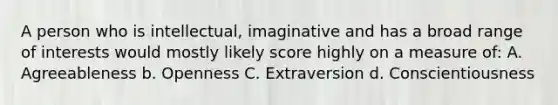 A person who is intellectual, imaginative and has a broad range of interests would mostly likely score highly on a measure of: A. Agreeableness b. Openness C. Extraversion d. Conscientiousness