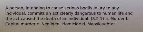 A person, intending to cause serious bodily injury to any individual, commits an act clearly dangerous to human life and the act caused the death of an individual. (8.5.1) a. Murder b. Capital murder c. Negligent Homicide d. Manslaughter