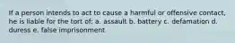 If a person intends to act to cause a harmful or offensive contact, he is liable for the tort of: a. assault b. battery c. defamation d. duress e. false imprisonment