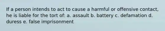 If a person intends to act to cause a harmful or offensive contact, he is liable for the tort of: a. assault b. battery c. defamation d. duress e. false imprisonment