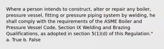 Where a person intends to construct, alter or repair any boiler, pressure vessel, fitting or pressure piping system by welding, he shall comply with the requirements of the ASME Boiler and Pressure Vessel Code, Section IX Welding and Brazing Qualifications, as adopted in section 5(1)(d) of this Regulation." a. True b. False