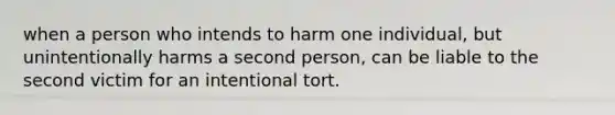 when a person who intends to harm one individual, but unintentionally harms a second person, can be liable to the second victim for an intentional tort.