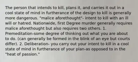 The person that intends to kill, plans it, and carries it out in a cool state of mind in furtherance of the design to kill is generally more dangerous. "malice aforethought"- intent to kill with an ill will or hatred. Nationwide, first Degree murder generally requires malice aforethought but also requires two others. 1. Premeditation-some degree of thinking out what you are about to do. (can generally be formed in the blink of an eye but courts differ). 2. Deliberation- you carry out your intent to kill in a cool state of mind in furtherance of your plan-as opposed to in the "heat of passion."