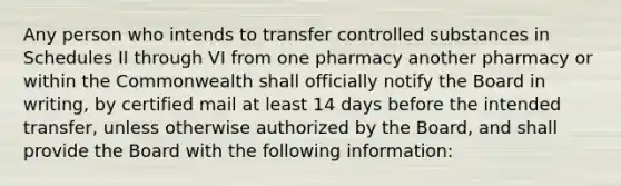 Any person who intends to transfer controlled substances in Schedules II through VI from one pharmacy another pharmacy or within the Commonwealth shall officially notify the Board in writing, by certified mail at least 14 days before the intended transfer, unless otherwise authorized by the Board, and shall provide the Board with the following information: