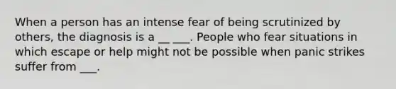 When a person has an intense fear of being scrutinized by others, the diagnosis is a __ ___. People who fear situations in which escape or help might not be possible when panic strikes suffer from ___.