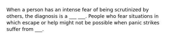 When a person has an intense fear of being scrutinized by others, the diagnosis is a ___ ___. People who fear situations in which escape or help might not be possible when panic strikes suffer from ___.