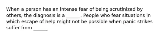 When a person has an intense fear of being scrutinized by others, the diagnosis is a ______. People who fear situations in which escape of help might not be possible when panic strikes suffer from ______