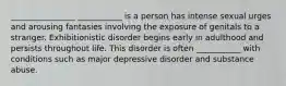 ________________ ___________ is a person has intense sexual urges and arousing fantasies involving the exposure of genitals to a stranger. Exhibitionistic disorder begins early in adulthood and persists throughout life. This disorder is often ___________ with conditions such as major depressive disorder and substance abuse.