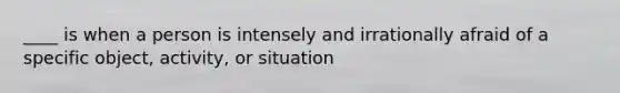 ____ is when a person is intensely and irrationally afraid of a specific object, activity, or situation