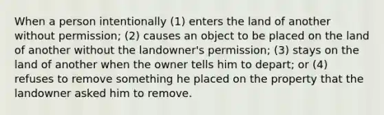 When a person intentionally (1) enters the land of another without permission; (2) causes an object to be placed on the land of another without the landowner's permission; (3) stays on the land of another when the owner tells him to depart; or (4) refuses to remove something he placed on the property that the landowner asked him to remove.