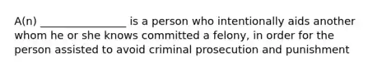 A(n) ________________ is a person who intentionally aids another whom he or she knows committed a felony, in order for the person assisted to avoid criminal prosecution and punishment