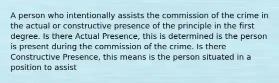 A person who intentionally assists the commission of the crime in the actual or constructive presence of the principle in the first degree. Is there Actual Presence, this is determined is the person is present during the commission of the crime. Is there Constructive Presence, this means is the person situated in a position to assist