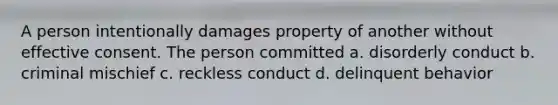 A person intentionally damages property of another without effective consent. The person committed a. disorderly conduct b. criminal mischief c. reckless conduct d. delinquent behavior