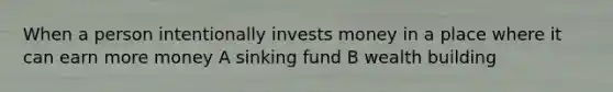 When a person intentionally invests money in a place where it can earn more money A sinking fund B wealth building