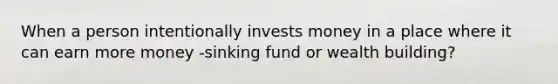 When a person intentionally invests money in a place where it can earn more money -sinking fund or wealth building?