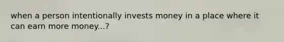 when a person intentionally invests money in a place where it can earn more money...?