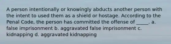 A person intentionally or knowingly abducts another person with the intent to used them as a shield or hostage. According to the Penal Code, the person has committed the offense of _____. a. false imprisonment b. aggravated false imprisonment c. kidnapping d. aggravated kidnapping