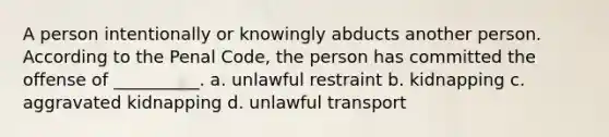 A person intentionally or knowingly abducts another person. According to the Penal Code, the person has committed the offense of __________. a. unlawful restraint b. kidnapping c. aggravated kidnapping d. unlawful transport