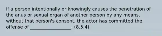 If a person intentionally or knowingly causes the penetration of the anus or sexual organ of another person by any means, without that person's consent, the actor has committed the offense of __________________. (8.5.4)