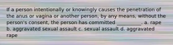 If a person intentionally or knowingly causes the penetration of the anus or vagina or another person, by any means, without the person's consent, the person has committed __________. a. rape b. aggravated sexual assault c. sexual assault d. aggravated rape