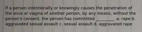 If a person intentionally or knowingly causes the penetration of the anus or vagina of another person, by any means, without the person's consent, the person has committed _________. a. rape b. aggravated sexual assault c. sexual assault d. aggravated rape