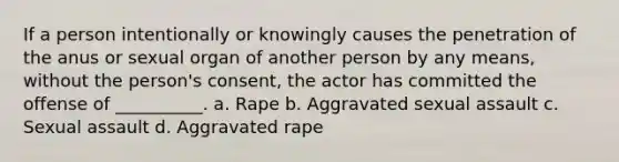 If a person intentionally or knowingly causes the penetration of the anus or sexual organ of another person by any means, without the person's consent, the actor has committed the offense of __________. a. Rape b. Aggravated sexual assault c. Sexual assault d. Aggravated rape