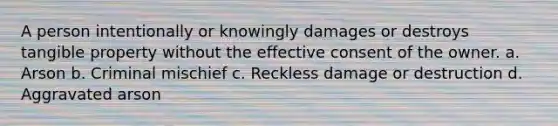 A person intentionally or knowingly damages or destroys tangible property without the effective consent of the owner. a. Arson b. Criminal mischief c. Reckless damage or destruction d. Aggravated arson