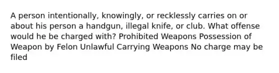 A person intentionally, knowingly, or recklessly carries on or about his person a handgun, illegal knife, or club. What offense would he be charged with? Prohibited Weapons Possession of Weapon by Felon Unlawful Carrying Weapons No charge may be filed