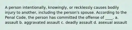 A person intentionally, knowingly, or recklessly causes bodily injury to another, including the person's spouse. According to the Penal Code, the person has committed the offense of ____. a. assault b. aggravated assault c. deadly assault d. asexual assault