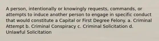 A person, intentionally or knowingly requests, commands, or attempts to induce another person to engage in specific conduct that would constitute a Capital or First Degree Felony. a. Criminal Attempt b. Criminal Conspiracy c. Criminal Solicitation d. Unlawful Solicitation