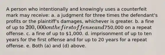 A person who intentionally and knowingly uses a counterfeit mark may receive: a. a judgment for three times the defendant's profits or the plaintiff's damages, whichever is greater. b. a fine of up to 200,000 on the first offense and750,000 on a repeat offense. c. a fine of up to 1,000. d. imprisonment of up to ten years for the first offense and for up to 20 years for a repeat offense. e. Both (a) and (d) above.