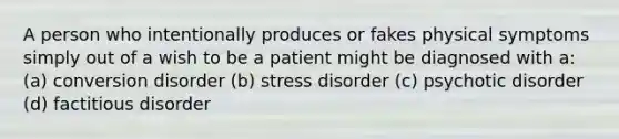 A person who intentionally produces or fakes physical symptoms simply out of a wish to be a patient might be diagnosed with a: (a) conversion disorder (b) stress disorder (c) psychotic disorder (d) factitious disorder