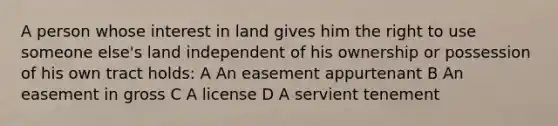 A person whose interest in land gives him the right to use someone else's land independent of his ownership or possession of his own tract holds: A An easement appurtenant B An easement in gross C A license D A servient tenement