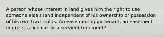 A person whose interest in land gives him the right to use someone else's land independent of his ownership or possession of his own tract holds: An easement appurtenant, an easement in gross, a license, or a servient tenement?