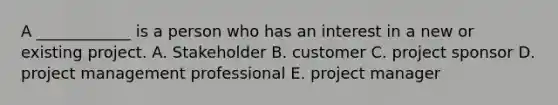 A ____________ is a person who has an interest in a new or existing project. A. Stakeholder B. customer C. project sponsor D. project management professional E. project manager