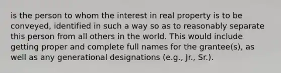 is the person to whom the interest in real property is to be conveyed, identified in such a way so as to reasonably separate this person from all others in the world. This would include getting proper and complete full names for the grantee(s), as well as any generational designations (e.g., Jr., Sr.).